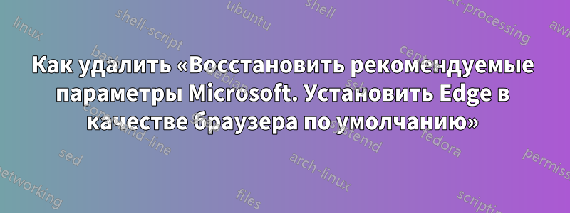 Как удалить «Восстановить рекомендуемые параметры Microsoft. Установить Edge в качестве браузера по умолчанию»
