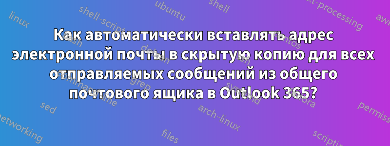 Как автоматически вставлять адрес электронной почты в скрытую копию для всех отправляемых сообщений из общего почтового ящика в Outlook 365?