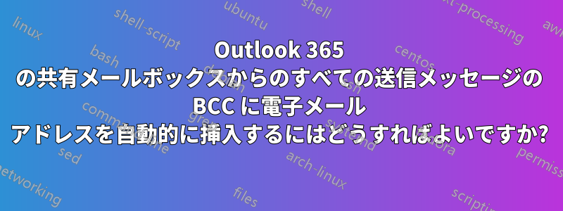 Outlook 365 の共有メールボックスからのすべての送信メッセージの BCC に電子メール アドレスを自動的に挿入するにはどうすればよいですか?