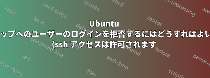 Ubuntu デスクトップへのユーザーのログインを拒否するにはどうすればよいですか? (ssh アクセスは許可されます)