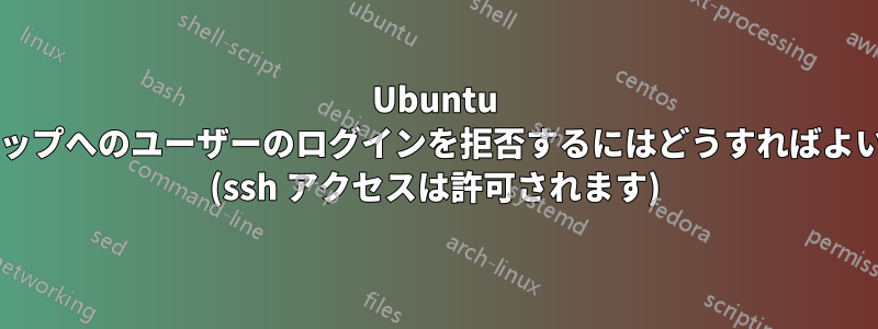 Ubuntu デスクトップへのユーザーのログインを拒否するにはどうすればよいですか? (ssh アクセスは許可されます)