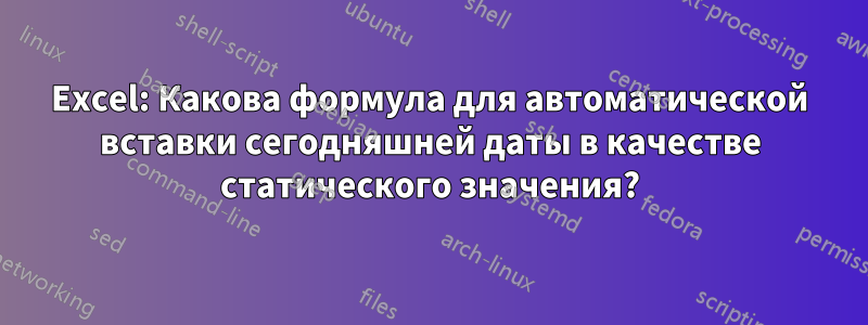 Excel: Какова формула для автоматической вставки сегодняшней даты в качестве статического значения?