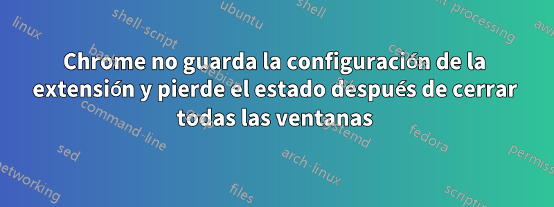 Chrome no guarda la configuración de la extensión y pierde el estado después de cerrar todas las ventanas