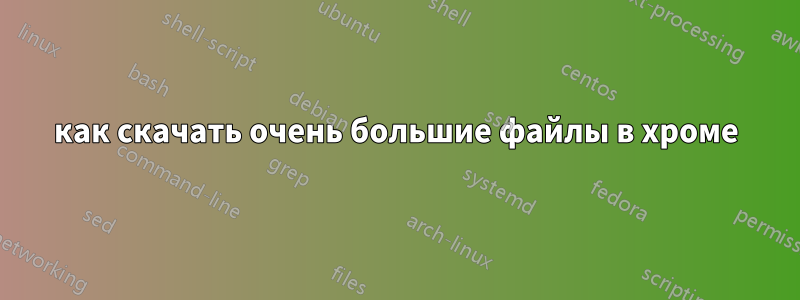 как скачать очень большие файлы в хроме