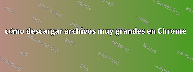 cómo descargar archivos muy grandes en Chrome