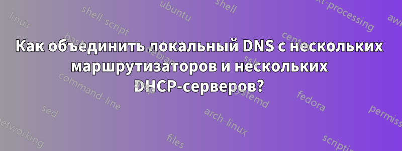 Как объединить локальный DNS с нескольких маршрутизаторов и нескольких DHCP-серверов?