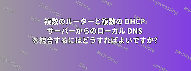複数のルーターと複数の DHCP サーバーからのローカル DNS を統合するにはどうすればよいですか?