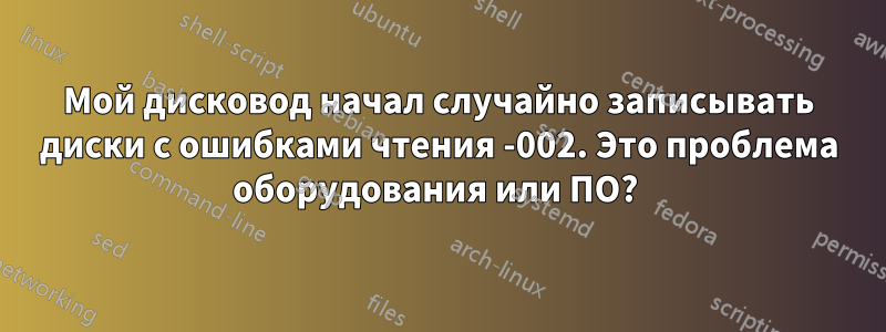 Мой дисковод начал случайно записывать диски с ошибками чтения -002. Это проблема оборудования или ПО? 
