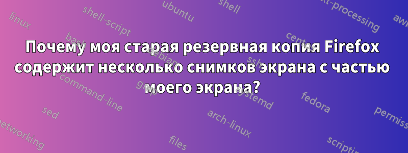 Почему моя старая резервная копия Firefox содержит несколько снимков экрана с частью моего экрана?