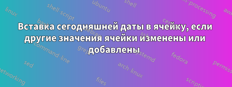 Вставка сегодняшней даты в ячейку, если другие значения ячейки изменены или добавлены 
