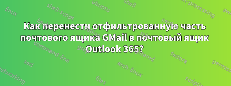 Как перенести отфильтрованную часть почтового ящика GMail в почтовый ящик Outlook 365?