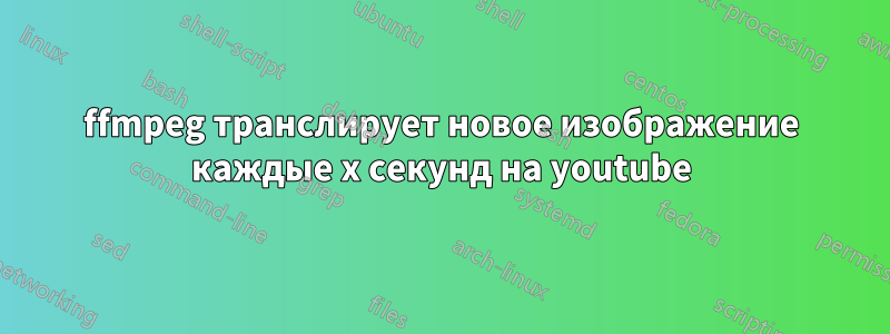 ffmpeg транслирует новое изображение каждые x секунд на youtube