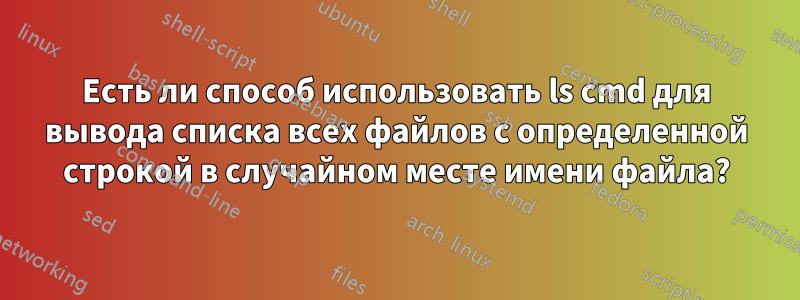 Есть ли способ использовать ls cmd для вывода списка всех файлов с определенной строкой в ​​случайном месте имени файла?