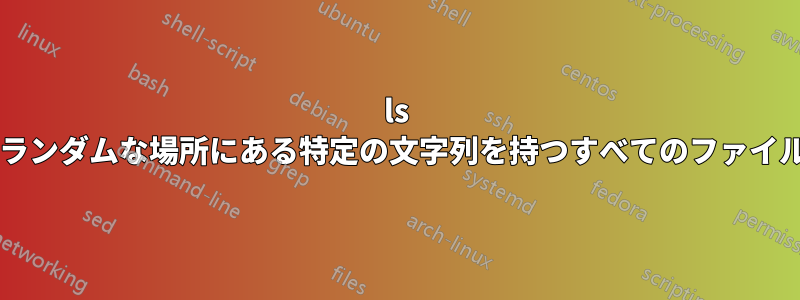ls コマンドを使用して、ファイル名のランダムな場所にある特定の文字列を持つすべてのファイルを一覧表示する方法はありますか?