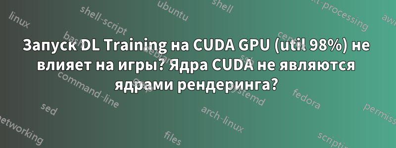 Запуск DL Training на CUDA GPU (util 98%) не влияет на игры? Ядра CUDA не являются ядрами рендеринга?