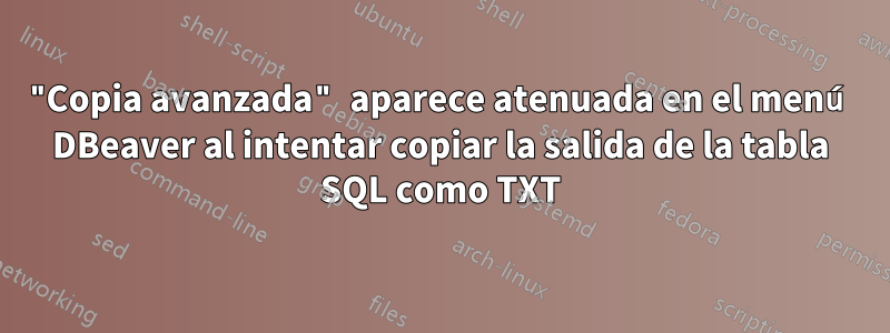 "Copia avanzada" aparece atenuada en el menú DBeaver al intentar copiar la salida de la tabla SQL como TXT