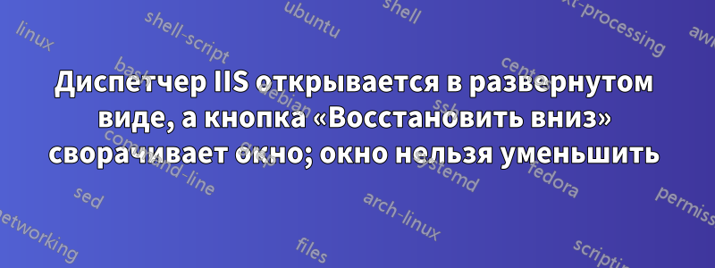 Диспетчер IIS открывается в развернутом виде, а кнопка «Восстановить вниз» сворачивает окно; окно нельзя уменьшить