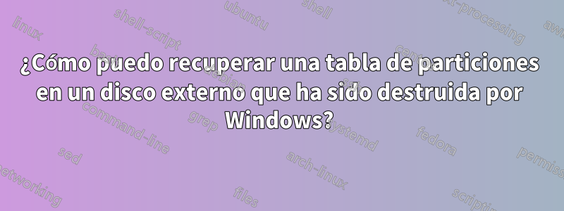 ¿Cómo puedo recuperar una tabla de particiones en un disco externo que ha sido destruida por Windows?