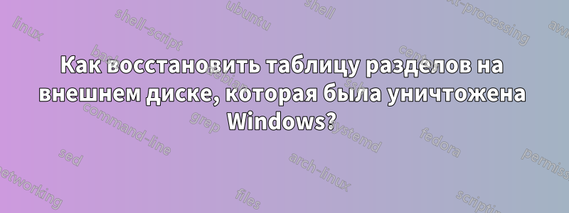 Как восстановить таблицу разделов на внешнем диске, которая была уничтожена Windows?