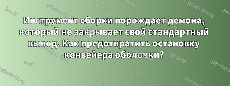 Инструмент сборки порождает демона, который не закрывает свой стандартный вывод. Как предотвратить остановку конвейера оболочки?