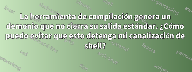 La herramienta de compilación genera un demonio que no cierra su salida estándar. ¿Cómo puedo evitar que esto detenga mi canalización de shell?