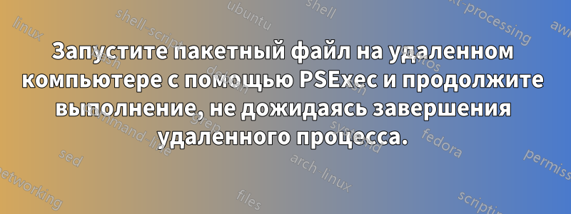 Запустите пакетный файл на удаленном компьютере с помощью PSExec и продолжите выполнение, не дожидаясь завершения удаленного процесса.