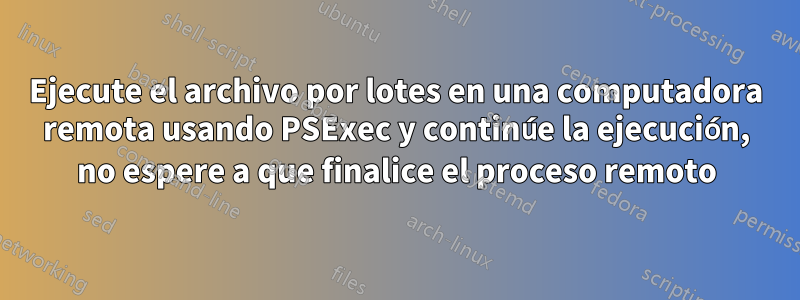 Ejecute el archivo por lotes en una computadora remota usando PSExec y continúe la ejecución, no espere a que finalice el proceso remoto