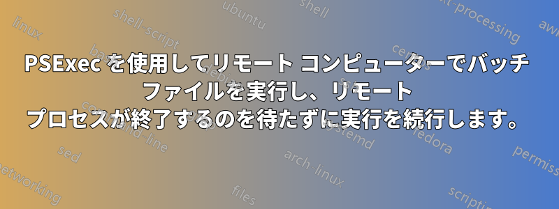 PSExec を使用してリモート コンピューターでバッチ ファイルを実行し、リモート プロセスが終了するのを待たずに実行を続行します。