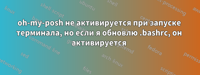 oh-my-posh не активируется при запуске терминала, но если я обновлю .bashrc, он активируется