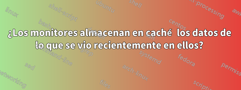 ¿Los monitores almacenan en caché los datos de lo que se vio recientemente en ellos?