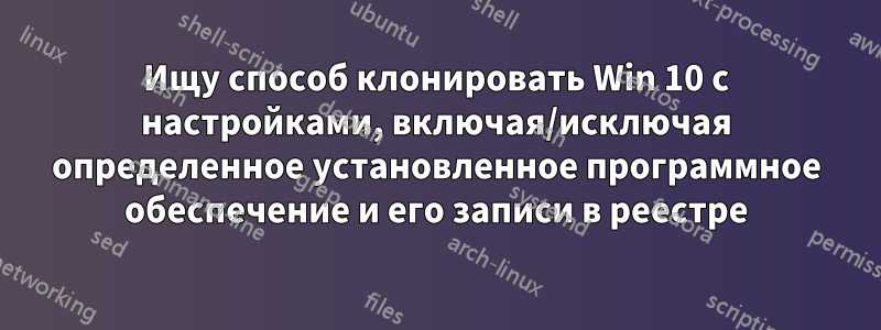 Ищу способ клонировать Win 10 с настройками, включая/исключая определенное установленное программное обеспечение и его записи в реестре