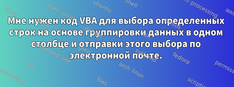 Мне нужен код VBA для выбора определенных строк на основе группировки данных в одном столбце и отправки этого выбора по электронной почте.