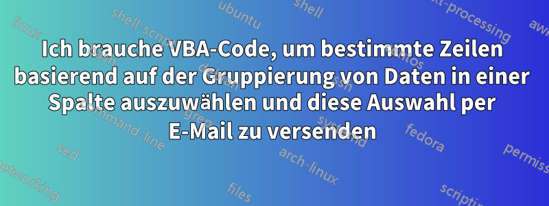 Ich brauche VBA-Code, um bestimmte Zeilen basierend auf der Gruppierung von Daten in einer Spalte auszuwählen und diese Auswahl per E-Mail zu versenden