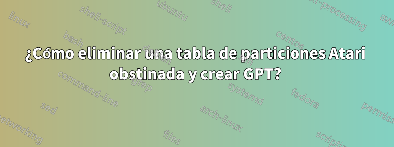 ¿Cómo eliminar una tabla de particiones Atari obstinada y crear GPT?