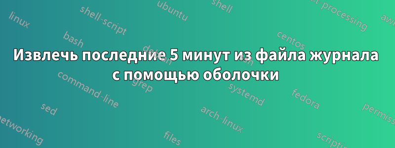 Извлечь последние 5 минут из файла журнала с помощью оболочки