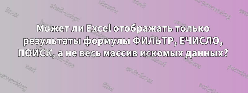 Может ли Excel отображать только результаты формулы ФИЛЬТР, ЕЧИСЛО, ПОИСК, а не весь массив искомых данных?