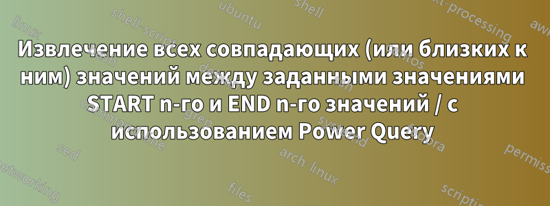 Извлечение всех совпадающих (или близких к ним) значений между заданными значениями START n-го и END n-го значений / с использованием Power Query