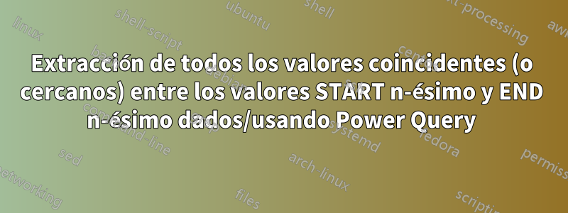 Extracción de todos los valores coincidentes (o cercanos) entre los valores START n-ésimo y END n-ésimo dados/usando Power Query