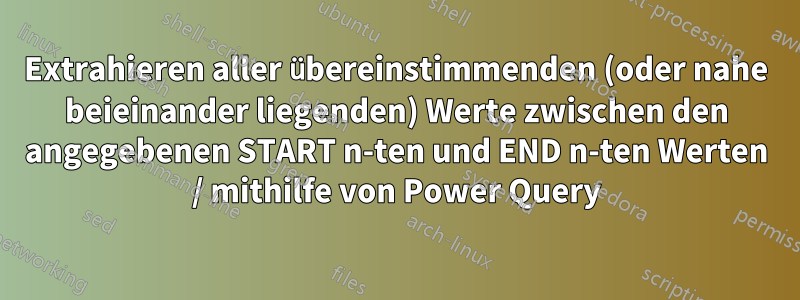 Extrahieren aller übereinstimmenden (oder nahe beieinander liegenden) Werte zwischen den angegebenen START n-ten und END n-ten Werten / mithilfe von Power Query