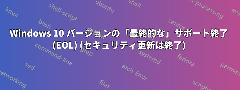 Windows 10 バージョンの「最終的な」サポート終了 (EOL) (セキュリティ更新は終了)