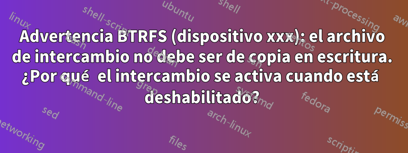 Advertencia BTRFS (dispositivo xxx): el archivo de intercambio no debe ser de copia en escritura. ¿Por qué el intercambio se activa cuando está deshabilitado?