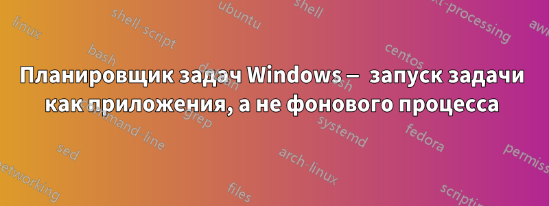 Планировщик задач Windows — запуск задачи как приложения, а не фонового процесса