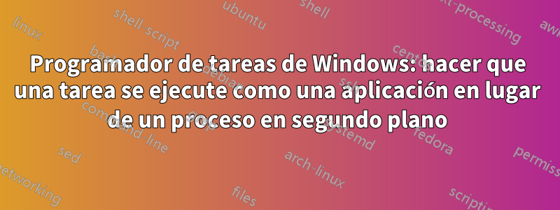 Programador de tareas de Windows: hacer que una tarea se ejecute como una aplicación en lugar de un proceso en segundo plano