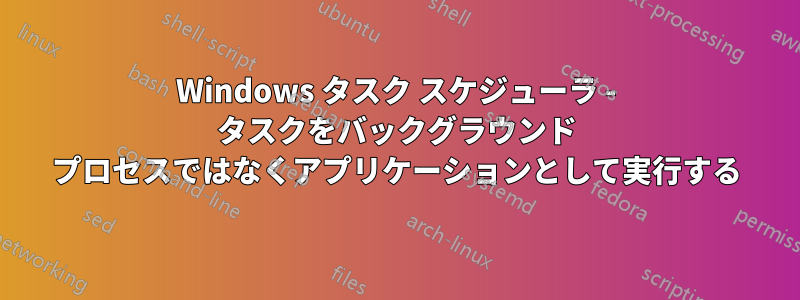 Windows タスク スケジューラ - タスクをバックグラウンド プロセスではなくアプリケーションとして実行する