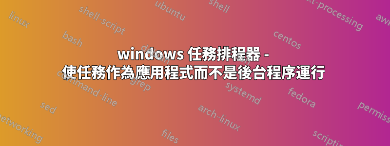 windows 任務排程器 - 使任務作為應用程式而不是後台程序運行