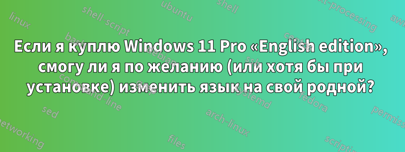 Если я куплю Windows 11 Pro «English edition», смогу ли я по желанию (или хотя бы при установке) изменить язык на свой родной?