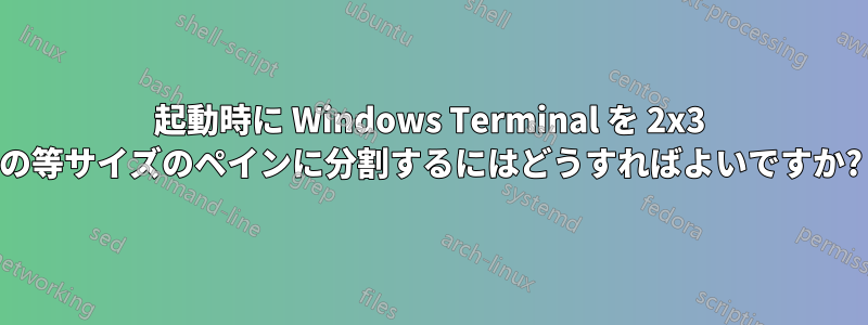 起動時に Windows Terminal を 2x3 の等サイズのペインに分割するにはどうすればよいですか?