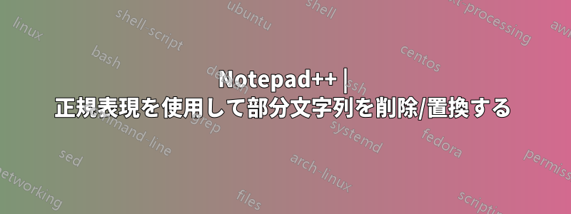 Notepad++ | 正規表現を使用して部分文字列を削除/置換する