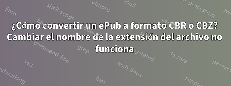 ¿Cómo convertir un ePub a formato CBR o CBZ? Cambiar el nombre de la extensión del archivo no funciona