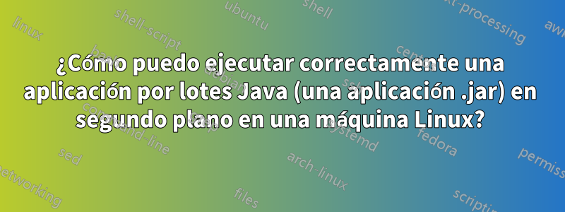 ¿Cómo puedo ejecutar correctamente una aplicación por lotes Java (una aplicación .jar) en segundo plano en una máquina Linux?